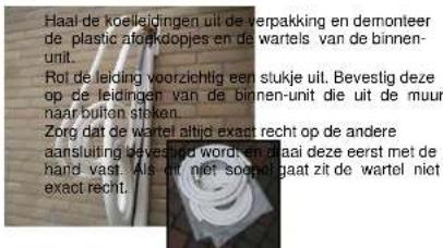 Haal de koelleidingen uit de verpakking en demonteer de plastic afoekdoepjes en de wartels van de binnen- unit. Rot de leiding voorzichtig een slukje uit. Bevestig deze op de leidingen van de binnen-unit die uit de muur naar buiten staken. Zorg dat de wartel altijd exact recht op de andere aansluiting bevestigd worden en plaat deze eerst met de hand vast. Als dit niet soepelgaat zit de wartel niet exact recht.