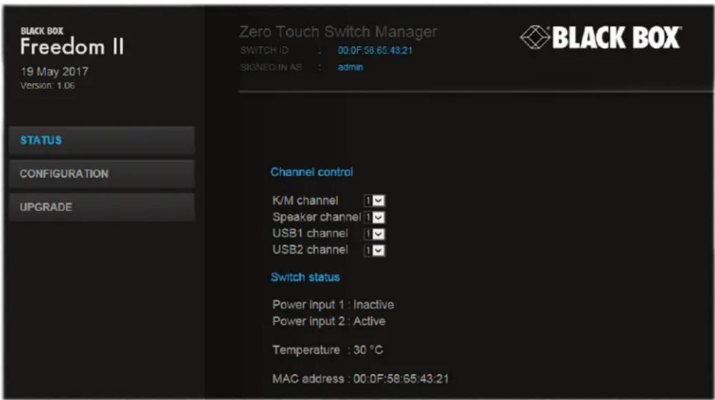 BLACK BOX Freedom II 19 May 2017 Version: 1.06 STATUS CONFIGURATION UPGRADE Zero Touch Switch Manager SWITCH ID : 00.0F:58.65:43:21 SIGNED IN AS : admin Channel control K/M channel i Speaker channel i USB1 channel i USB2 channel i Switch status Power input 1 : Inactive Power input 2 : Active Temperature : 30 °C MAC address : 00.0F:58:65:43:21