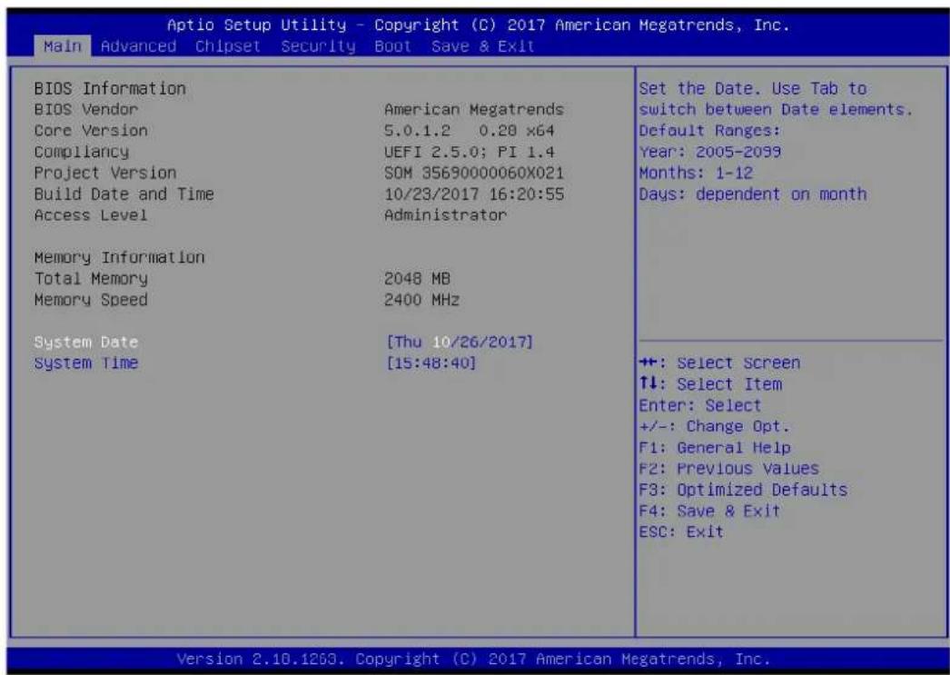 Aptio Setup Utility - Copyright (C) 2017 American Megatrends, Inc. Main Advanced Chipset Security Boot Save & Exit BIOS Information BIOS Vendor American Megatrends Core Version 5.0.1.2 0.28 x64 Compliance UEFI 2.5.0; PI 1.4 Project Version SOM 35690000060X021 Build Date and Time 10/23/2017 16:20:55 Access Level Administrator Memory Information Total Memory 2048 MB Memory Speed 2400 MHz System Date [Thu 10/26/2017] System Time [15:48:40] Set the Date. Use Tab to switch between Date elements. Default Ranges: Year: 2005-2099 Months: 1-12 Days: dependent on month +: Select Screen ↑↓: Select Item Enter: Select +/-: Change Opt. F1: General Help F2: Previous Values F3: Optimized Defaults F4: Save & Exit ESC: Exit Version 2.10.1263. Copyright (C) 2017 American Megatrends, Inc.