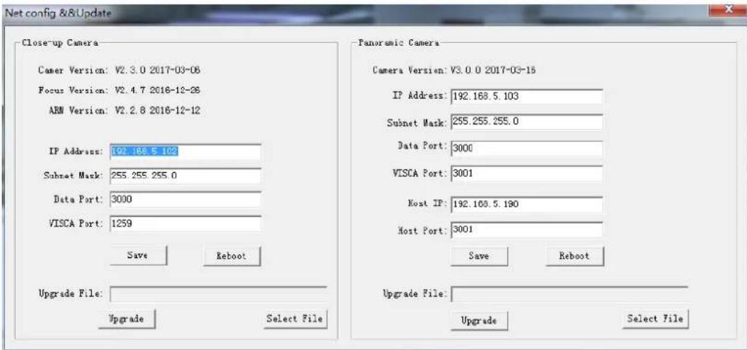Net config &&Update Close-up Camera Camer Version: V2.3.0 2017-03-06 Focus Version: V2.4.7 2016-12-26 ARM Version: V2.2.8 2016-12-12 IP Address: 192.188.5 102 Subnet Mask: 255.255.255.0 Data Port: 3000 VISCA Port: 1259 Save Reboot Upgrade File: Upgrade Select File Panoramic Camera Camera Version: V3.0.0 2017-03-15 IP Address: 192.188.5.103 Subnet Mask: 255.255.255.0 Data Port: 3000 VISCA Port: 3001 Host IP: 192.100.5.190 Host Port: 3001 Save Reboot Upgrade File: Upgrade Select File
