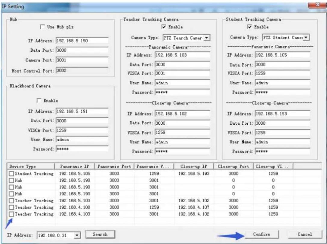 IP Setting Hub Use Hub pls IP Address: 192.168.5.190 Data Port: 3000 Camera Port: 3001 Host Control Port: 3002 Blackboard Camera Enable IP Address: 192.168.5.191 Data Port: 3000 VISCA Port: 1259 User Name: admin Password: ***** Teacher Tracking Camera Enable Camera Type: PTZ Tearch Camer Panoramic Camera IP Address: 192.168.5.103 Data Port: 3000 VISCA Port: 3001 User Name: admin Password: ***** Close-up Camera IP Address: 192.168.5.102 Data Port: 3000 VISCA Port: 1259 User Name: admin Password: ***** Student Tracking Camera Enable Camera Type: PTZ Student Camer Panoramic Camera IP Address: 192.168.5.105 Data Port: 3000 VISCA Port: 1259 User Name: admin Password: ***** Close-up Camera IP Address: 192.168.5.193 Data Port: 3000 VISCA Port: 1259 User Name: admin Password: ***** Device Type Panoramic IP Panoramic Port Panoramic V... Close-up IP Close-up Port Close-up VI... Student Tracking Camera ■ Student Tracking 192.168.5.105 3000 1259 192.168.5.193 3000 1259 Hub 192.168.5.190 3000 3001 0 0 Hub 192.168.5.190 3000 3001 0 0 Hub 192.168.5.190 3000 3001 0 0 Teacher Tracking 192.168.5.103 3000 3001 192.168.5.102 3000 1259 Teacher Tracking 192.168.4.108 3000 1259 192.168.4.107 3000 1259 Teacher Tracking 192.168.4.103 3000 3001 192.168.4.102 3000 1259 IP Address: 192.168.0.31 Search Confirm Cancel