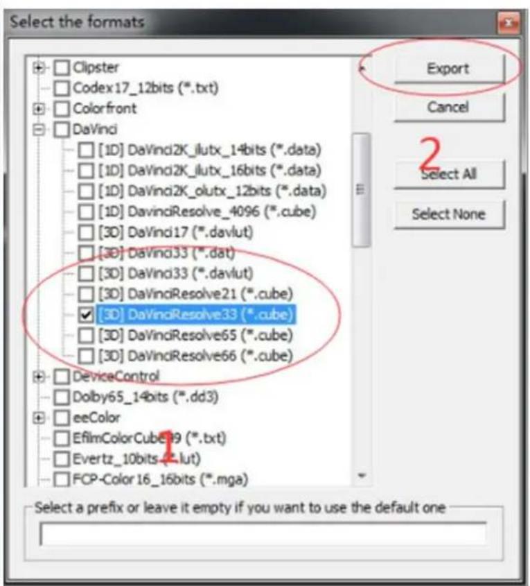 Select the formats Clipster Codex17_12bits (*.txt) Colorfront DaVinci [1D] DaVindi2K_ilux_14bits (*.data) [1D] DaVindi2K_ilux_16bits (*.data) [1D] DaVindi2K_olux_12bits (*.data) [1D] DavindiResolve_4096 (*.cube) [3D] DaVindi17 (*.davlut) [3D] DaVindi33 (*.dat) [3D] DaVindi33 (*.davlut) [3D] DaVindiResolve21 (*.cube) [3D] DaVindiResolve33 (*.cube) [3D] DaVindiResolve65 (*.cube) [3D] DaVindiResolve66 (*.cube) DeviceControl Dolby65_14bits (*.dd3) eeColor EfilmColorCube19 (*.txt) Evertz_10bits (*.lut) FCP-Color 16_16bits (*.mga) Export Cancel Select All Select None Select a prefix or leave it empty if you want to use the default one