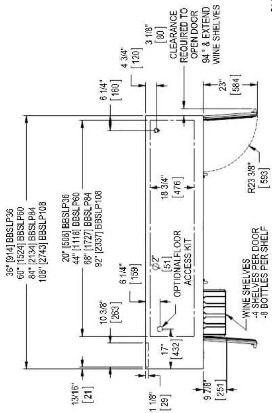 36" [914] BBSLP36 60" [1524] BBSLP60 84" [2134] BBSLP84 108" [2743] BBSLP108 13/16" [21] 20" [508] BBSLP36 44" [1118] BBSLP60 68" [1727] BBSLP84 92" [2337] BBSLP108 10 3/8" [263] 6 1/4" [159] 6 1/4" [160] 4 3/4" [120] 1 1/8" [29] 17" [432] ∅2" [51] OPTIONALFLOOR ACCESS KIT 18 3/4" [476] 3 1/8" [80] CLEARANCE REQUIRED TO OPEN DOOR 94° & EXTEND WINE SHELVES 9 7/8" [251] WINE SHELVES -4 SHELVES PER DOOR -8 BOTTLES PER SHELF R23 3/8" [593]