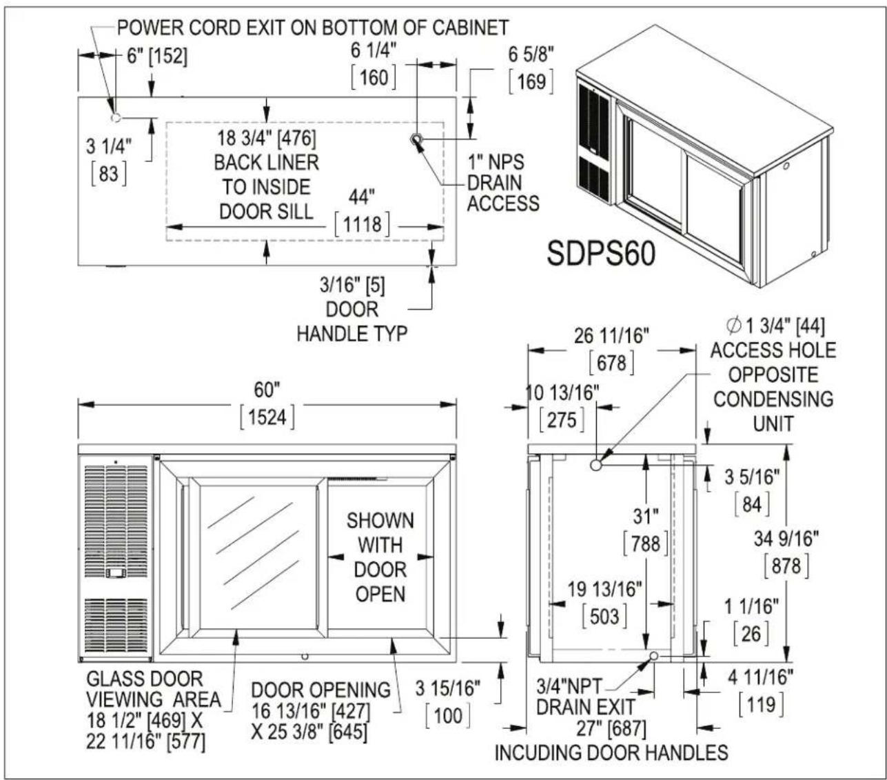 POWER CORD EXIT ON BOTTOM OF CABINET 6" [152] 6 1/4" [160] 6 5/8" [169] 3 1/4" [83] 18 3/4" [476] BACK LINER TO INSIDE DOOR SILL 44" [1118] 1" NPS DRAIN ACCESS 3/16" [5] DOOR HANDLE TYP SDPS60 60" [1524] SHOWN WITH DOOR OPEN GLASS DOOR VIEWING AREA 18 1/2" [469] X 22 11/16" [577] DOOR OPENING 16 13/16" [427] X 25 3/8" [645] 3 15/16" [100] 26 11/16" [678] φ 1 3/4" [44] ACCESS HOLE OPPOSITE CONDENSING UNIT 10 13/16" [275] 3 5/16" [84] 31" [788] 34 9/16" [878] 19 13/16" [503] 1 1/16" [26] 3/4"NPT DRAIN EXIT 27" [687] 4 11/16" [119] INCLUDING DOOR HANDLES