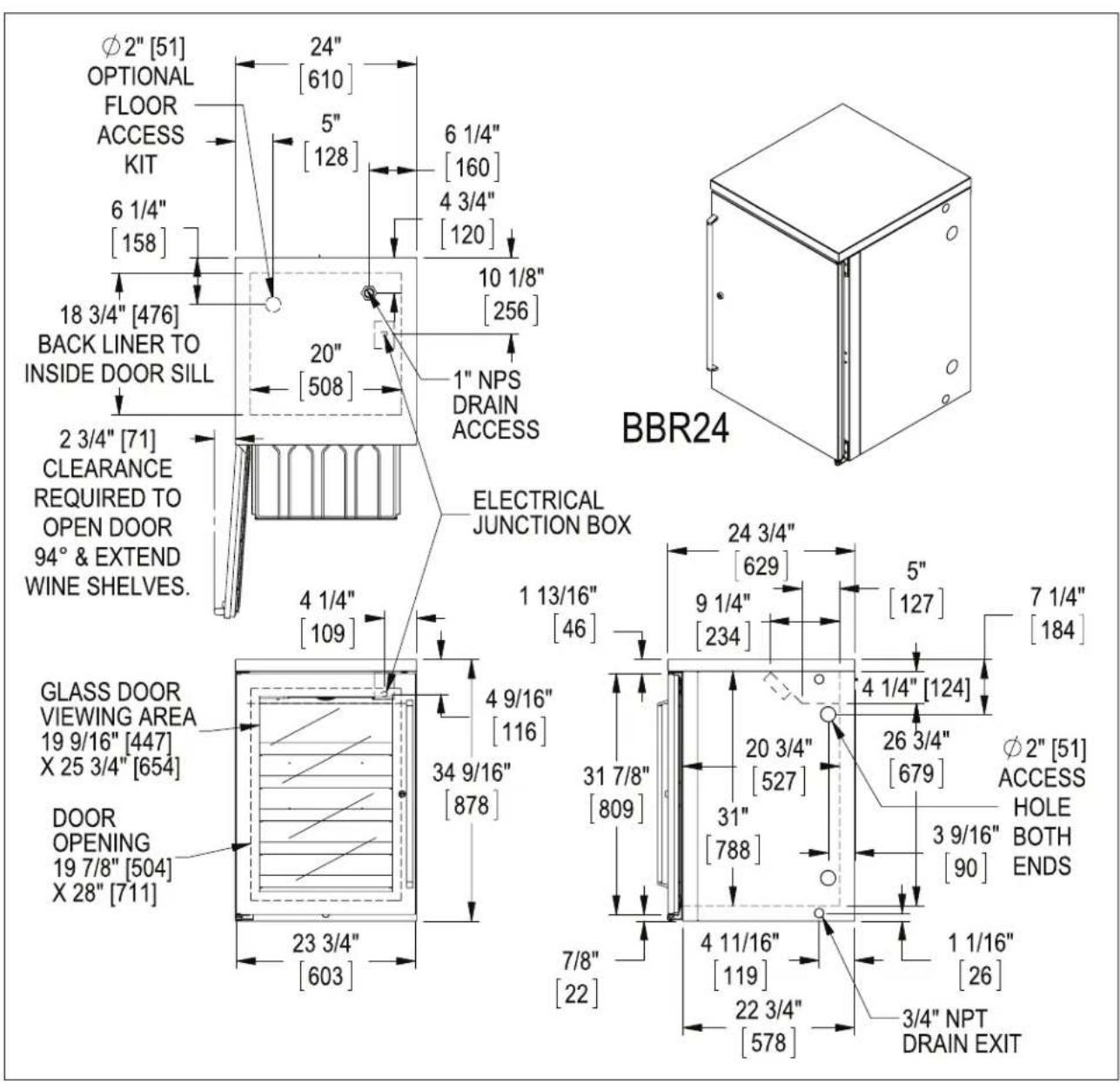 Ø2" [51] OPTIONAL FLOOR ACCESS KIT 6 1/4" [158] 18 3/4" [476] BACK LINER TO INSIDE DOOR SILL 2 3/4" [71] CLEARANCE REQUIRED TO OPEN DOOR 94° & EXTEND WINE SHELVES. GLASS DOOR VIEWING AREA 19 9/16" [447] X 25 3/4" [654] DOOR OPENING 19 7/8" [504] X 28" [711] 24" [610] 5" [128] 6 1/4" [160] 4 3/4" [120] 10 1/8" [256] 20" [508] 1" NPS DRAIN ACCESS ELECTRICAL JUNCTION BOX 24 3/4" [629] 9 1/4" [234] 5" [127] 7 1/4" [184] 31 7/8" [809] 4 9/16" [116] 34 9/16" [878] 4 1/4" [109] 23 3/4" [603] 20 3/4" [527] 31" [788] 3 9/16" [90] φ2" [51] ACCESS HOLE BOTH ENDS 7/8" [22] 4 11/16" [119] 22 3/4" [578] 1 1/16" [26] 3/4" NPT DRAIN EXIT BBR24