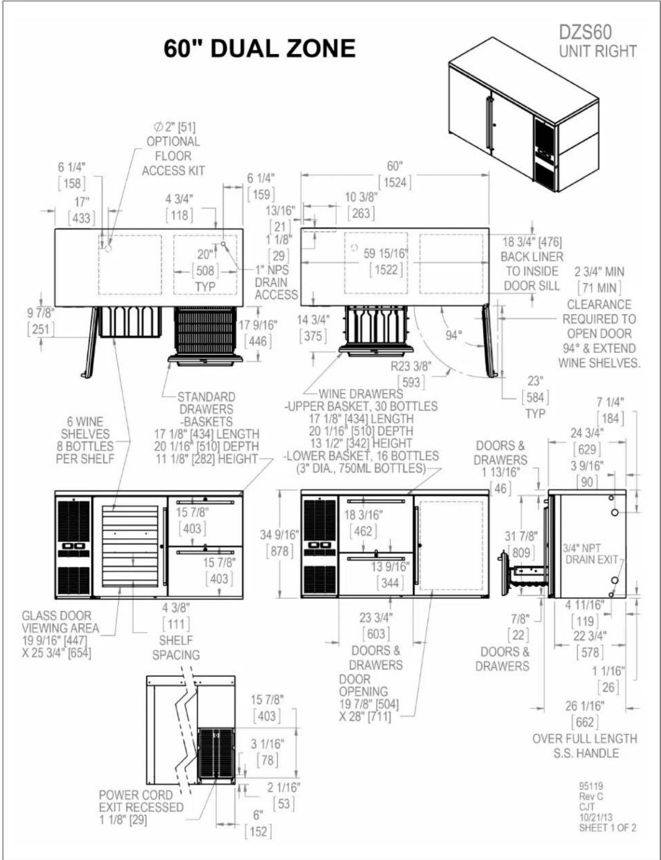 60" DUAL ZONE DZS60 UNIT RIGHT Ø2" [51] OPTIONAL FLOOR ACCESS KIT 6 1/4" [158] 17" [433] 4 3/4" [118] 6 1/4" [159] 13/16" [21] 1 1/8" [29] 1" NPS DRAIN ACCESS 20" [508] TYP 9 7/8" [251] 17 9/16" [446] 6 WINE SHELVES 8 BOTTLES PER SHELF STANDARD DRAWERS -BASKETS 17 1/8" [434] LENGTH 20 1/16" [510] DEPTH 11 1/8" [282] HEIGHT 34 9/16" [878] 15 7/8" [403] 15 7/8" [403] 4 3/8" [111] SHELF SPACING GLASS DOOR VIEWING AREA 19 9/16" [447] X 25 3/4" [654] POWER CORD EXIT RECESSED 1 1/8" [29] 60" [1524] 10 3/8" [263] 59 15/16" [1522] 14 3/4" [375] 94° R23 3/8" [593] WINE DRAWERS -UPPER BASKET, 30 BOTTLES 17 1/8" [434] LENGTH 20 1/16" [510] DEPTH 13 1/2" [342] HEIGHT -Lower BASKET, 16 BOTTLES (3" DIA., 750ML BOTTLES) DOORS & DRAWERS 1 13/16" [46] 18 3/16" [462] 13 9/16" [344] 23 3/4" [603] DOORS & DRAWERS DOOR OPENING 19 7/8" [504] X 28" [711] 7/8" [22] DOORS & DRAWERS 7 1/4" [184] 24 3/4" [629] 3 9/16" [90] 31 7/8" [809] 3/4" NPT DRAIN EXIT 4 11/16" [119] 22 3/4" [578] 1 1/16" [26] 26 1/16" [662] OVER FULL LENGTH S.S. HANDLE 95119 Rev C CJT 10/21/13 SHEET 1 OF 2