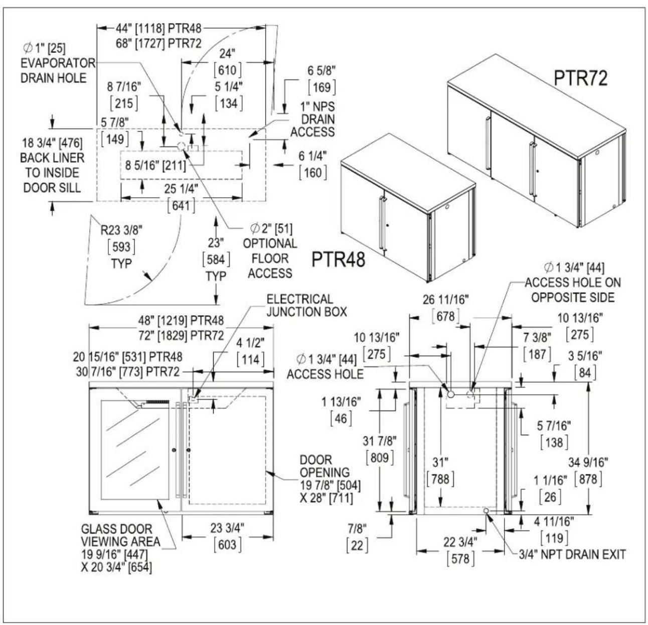 Φ1" [25] EVAPORATOR DRAIN HOLE 44" [1118] PTR48 68" [1727] PTR72 24" [610] 8 7/16" [215] 5 7/8" [149] 5 1/4" [134] 6 5/8" [169] 1" NPS DRAIN ACCESS 6 1/4" [160] 18 3/4" [476] BACK LINER TO INSIDE DOOR SILL 8 5/16" [211] 25 1/4" [641] R23 3/8" [593] TYP 23" [584] TYP Φ2" [51] OPTIONAL FLOOR ACCESS PTR48 Φ1 3/4" [44] ACCESS HOLE ON OPPOSITE SIDE ELECTRICAL JUNCTION BOX 26 11/16" [678] 10 13/16" [275] 7 3/8" [187] 3 5/16" [84] 48" [1219] PTR48 72" [1829] PTR72 4 1/2" [114] Φ1 3/4" [44] ACCESS HOLE 1 13/16" [46] 31 7/8" [809] 5 7/16" [138] 34 9/16" 1 1/16" [878] DOOR OPENING 19 7/8" [504] X 28" [711] 7/8" [22] 22 3/4" [578] 4 11/16" [119] 3/4" NPT DRAIN EXIT GLASS DOOR VIEWING AREA 19 9/16" [447] X 20 3/4" [654]