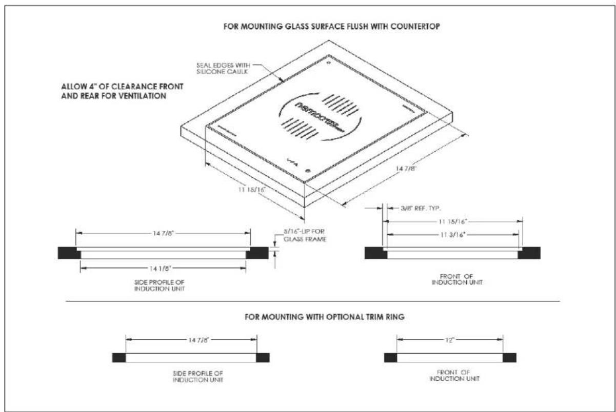 FOR MOUNTING GLASS SURFACE FLUSH WITH COUNTERTOP ALLOW 4" OF CLEARANCE FRONT AND REAR FOR VENTILATION SEAL EDGES WITH SILICONE CAULIC 11 18/16" 5/16"-LIP FOR GLASS FRAME 14 7/8" 3/8" REF. TYP. 11 15/16" 11 3/16" FRONT OF INDUCTION UNIT SIDE PROFILE OF INDUCTION UNIT FOR MOUNTING WITH OPTIONAL TRIM RING 14 7/5" SIDE PROFILE OF INDUCTION UNIT 12" FRONT OF INDUCTION UNIT