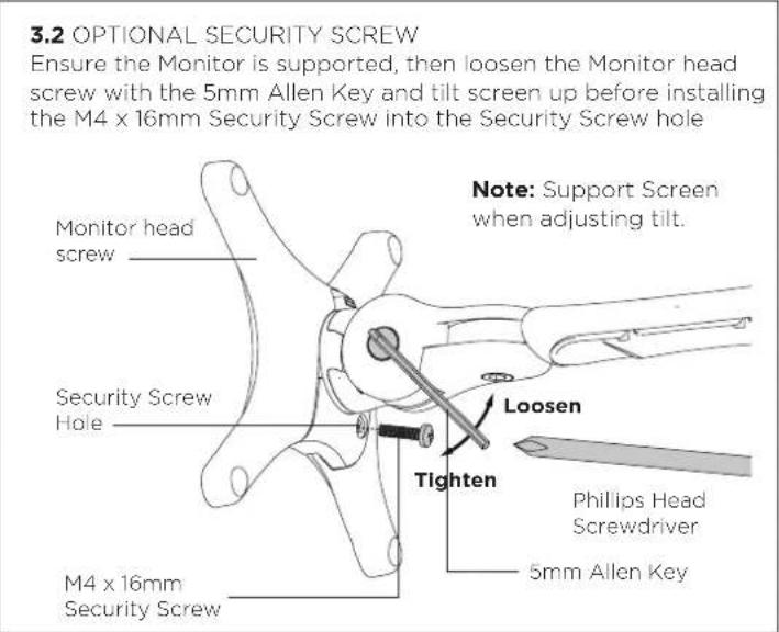 3.2 OPTIONAL SECURITY SCREW Ensure the Monitor is supported, then loosen the Monitor head screw with the 5mm Allen Key and tilt screen up before installing the M4 x 16mm Security Screw into the Security Screw hole Monitor head screw Security Screw Hole M4 x 16mm Security Screw Note: Support Screen when adjusting tilt. Loosen Tighten Phillips Head Screwdriver 5mm Allen Key