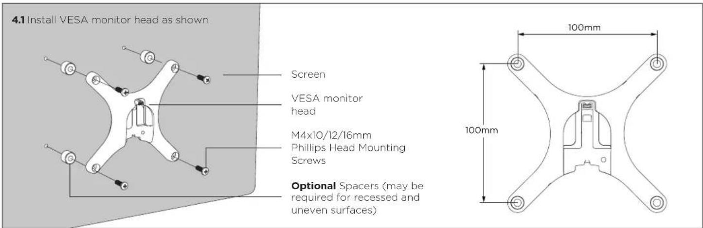 4.1 Install VESA monitor head as shown Screen VESA monitor head M4x10/12/16mm Phillips Head Mounting Screws Optional Spacers (may be required for recessed and uneven surfaces) 100mm 100mm