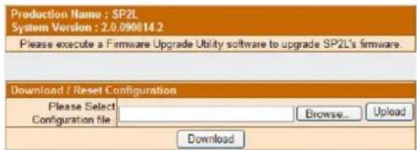 Production Name : SP2L System Version : 2.0.090814.2 Please execute a Firmware Upgrade Utility software to upgrade SP2L's firmware. Download / Reset Configuration Please Select Configuration file: Browse... Upload Download