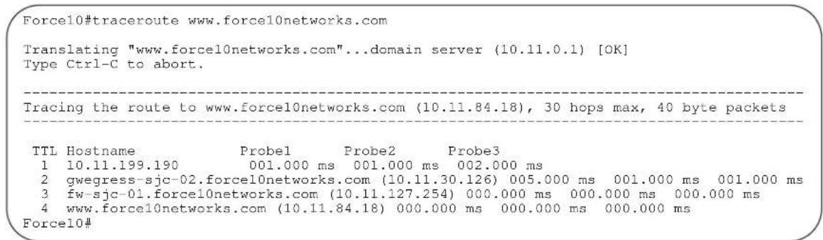 Force10#traceroute www.force10networks.com Translating "www.force10networks.com"...domain server (10.11.0.1) [OK] Type Ctrl-C to abort. Tracing the route to www.force10networks.com (10.11.84.18), 30 hops max, 40 byte packets TTL Hostname Probel Probe2 Probe3 1 10.11.199.190 001.000 ms 001.000 ms 002.000 ms 2 gwegress-sjc-02.force10networks.com (10.11.30.126) 005.000 ms 001.000 ms 001.000 ms 3 fw-sjc-01.force10networks.com (10.11.127.254) 000.000 ms 000.000 ms 000.000 ms 4 www.force10networks.com (10.11.84.18) 000.000 ms 000.000 ms 000.000 ms Force10#