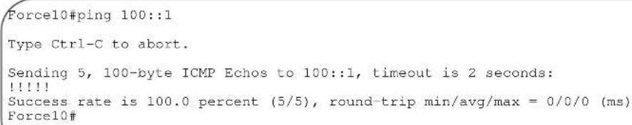 Force10#ping 100::1 Type Ctrl-C to abort. Sending 5, 100-byte ICMP Echos to 100::1, timeout is 2 seconds: !!!!! Success rate is 100.0 percent (5/5), round-trip min/avg/max = 0/0/0 (ms) Force10#