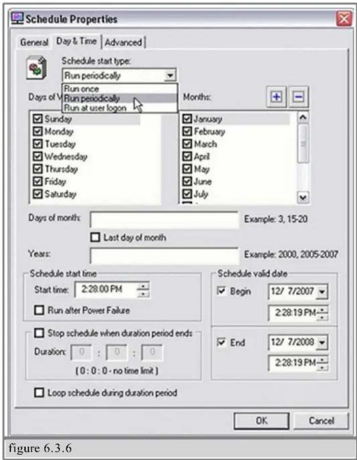 Schedule Properties General Day & Time Advanced Schedule start type: Run periodically Run once Run periodically Run at user logon Days of V Sunday Monday Tuesday Wednesday Thursday Friday Saturday Months: January February March April May June July Days of month: Example: 3, 15-20 Last day of month Years: Example: 2000, 2005-2007 Schedule start time Start time: 2:28.00 PM Run after Power Failure Stop schedule when duration period ends Duration: 0 : 0 : 0 (0 : 0 : 0 - no time limit ) Loop schedule during duration period Schedule valid date Begin 12/ 7/2007 2:28:19 PM End 12/ 7/2008 2:28:19 PM OK Cancel figure 6.3.6