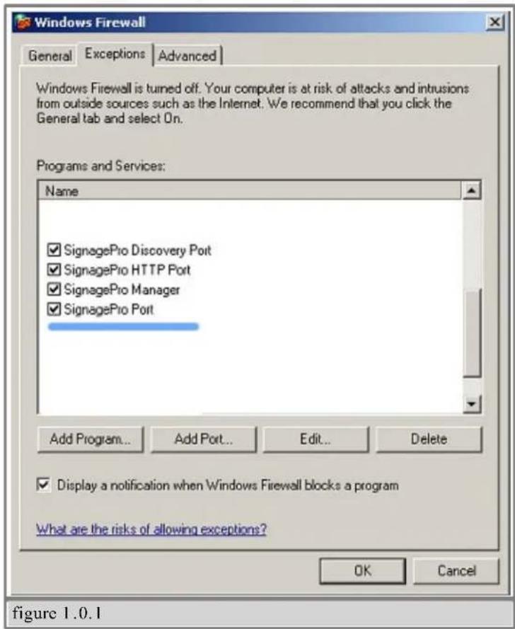Windows Firewall General Exceptions Advanced Windows Firewall is turned off. Your computer is at risk of attacks and intrusions from outside sources such as the Internet. We recommend that you click the General tab and select On. Programs and Services: Name ✓ SignagePro Discovery Port ✓ SignagePro HTTP Port ✓ SignagePro Manager ✓ SignagePro Port Add Program... Add Port... Edit... Delete ✓ Display a notification when Windows Firewall blocks a program What are the risks of allowing exceptions? OK Cancel figure 1.0.1