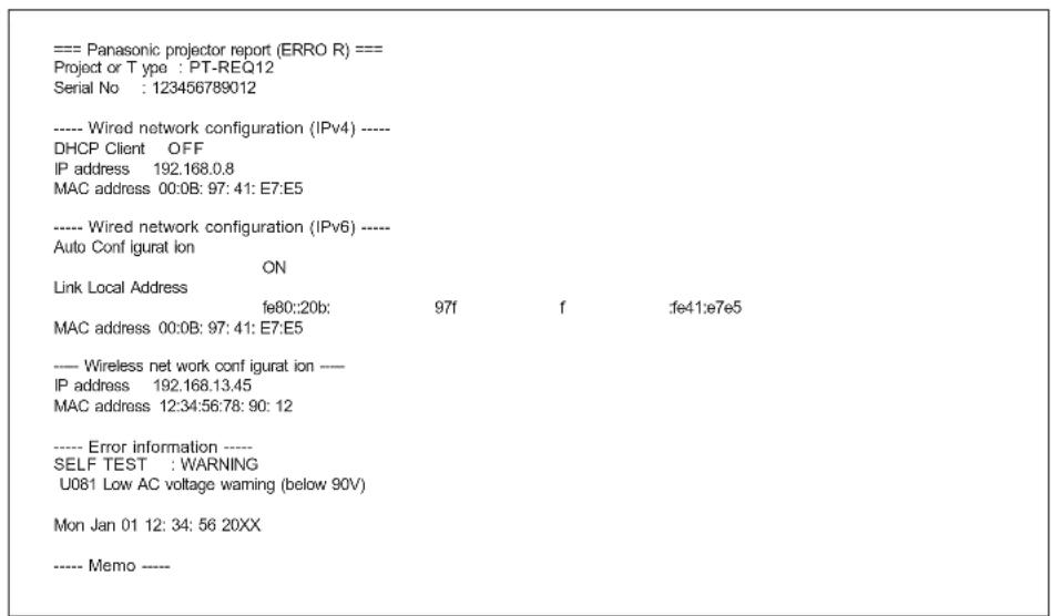=== Panasonic projector report (ERRO R) === Project or Type : PT-REQ12 Serial No : 123456789012 ---- Wired network configuration (IPv4) ---- DHCP Client OFF IP address 192.168.0.8 MAC address 00:0B: 97: 41: E7:E5 ---- Wired network configuration (IPv6) ---- Auto Conf igurat ion ON Link Local Address fe80::20b; 97f f fe41:e7e5 MAC address 00:0B: 97: 41: E7:E5 ---- Wireless net work config igurat ion —— IP address 192.168.13.45 MAC address 12:34:56:78: 90: 12 ---- Error information ---- SELF TEST : WARNING U081 Low AC voltage waming (below 90V) Mon Jan 01 12: 34: 56 20XX ---- Memo ----