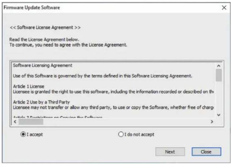 Firmware Update Software << Software License Agreement >> Read the License Agreement below. To continue, you need to agree with the License Agreement. Software Licensing Agreement Use of this Software is governed by the terms defined in this Software Licensing Agreement. Article 1 License Licensee is granted the right to use this software, including the information recorded or described on the Article 2 Use by a Third Party Licensee may not transfer or allow any third party, to use or copy the Software, whether free of charge Article 3 Restrictions on Providing the Software < ● I accept ○ I do not accept Next Close