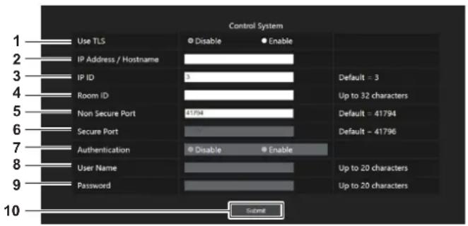 Control System 1 Use TLS Disable Enable 2 IP Address / Hostname 3 IP ID 3 Default = 3 4 Room ID Up to 32 characters 5 Non Secure Port 61794 Default = 41794 6 Secure Port Default = 41796 7 Authentication Disable Enable 8 User Name Up to 20 characters 9 Password Up to 20 characters 10 Submit