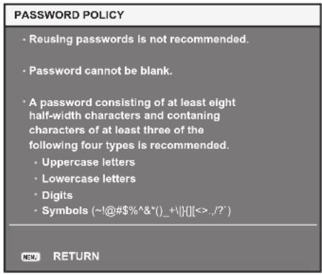 PASSWORD POLICY • Reusing passwords is not recommended. • Password cannot be blank. • A password consisting of at least eight half-width characters and containing characters of at least three of the following four types is recommended. • Uppercase letters • Lowercase letters • Digits • Symbols (~!@#$%^&*()_+\){}][<>,/?') NEW RETURN