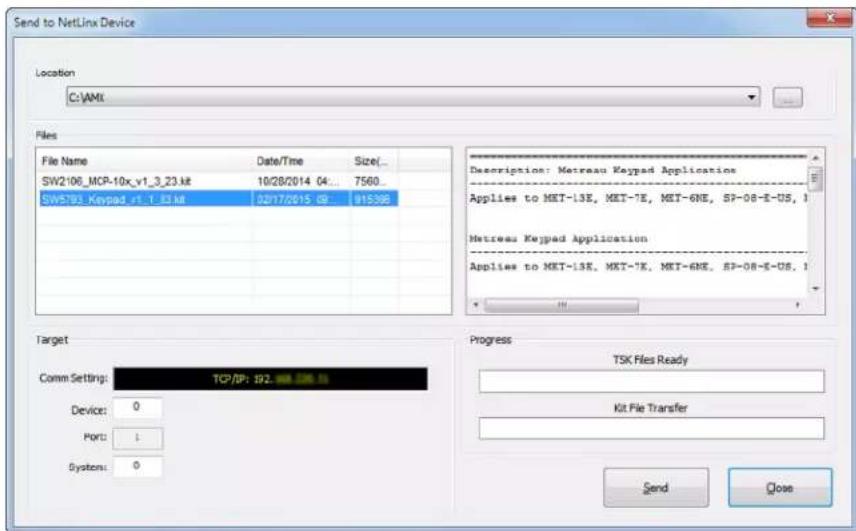 Send to NetLinx Device Location C:\AMX Files File Name Date/Time Size(... SW2106_MCP-10x_v1_3_23.kt 10/28/2014 04: 7560... SW5793_Keypad-v1_1_33.kt 02/17/2015 09: 915395 Description: Metreau Keypad Application Applies to MET-13E, MET-7E, MET-6NE, SP-08-E-US, I Metreau Keypad Application Applies to MET-13E, MET-7E, MET-6NE, SP-08-E-US, I Target Comm Setting: TCP/SP: 192. 200. 200. 200. 200. 200. 200. 200. 200. 200. 200. 200. 200. 200. 200. 200. 200. 200. 200. 200. 200. 201 Device: 0 Port: 1 Systems: 0 Progress TSK Files Ready Kit File Transfer Send Close