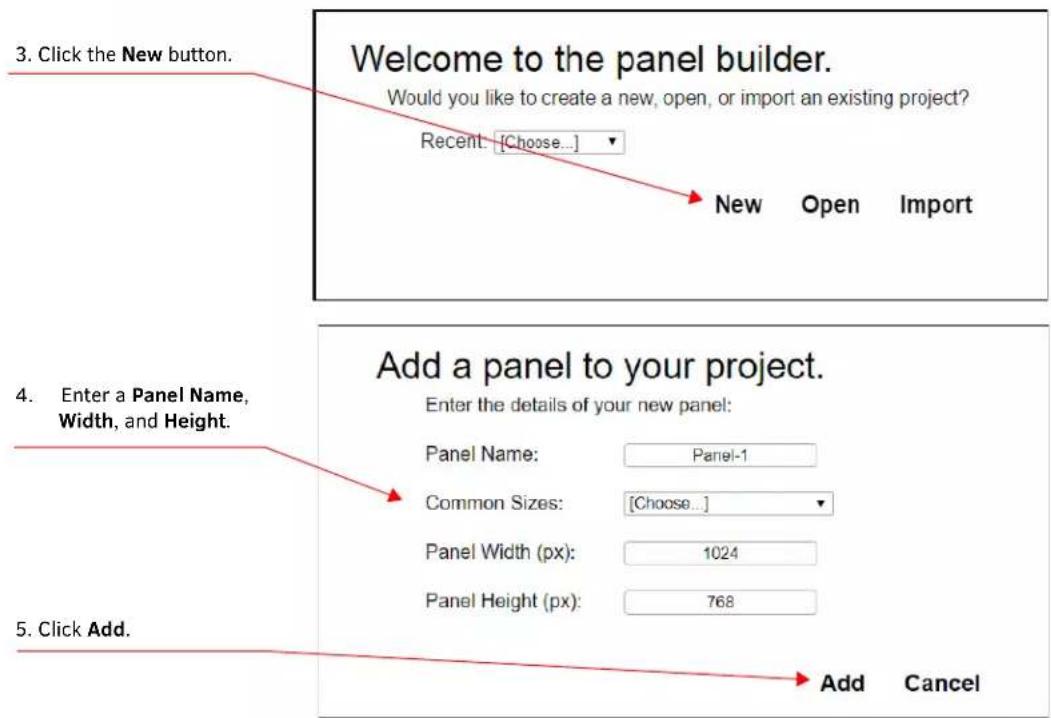 3. Click the New button. Welcome to the panel builder. Would you like to create a new, open, or import an existing project? Recent: [Choose...] New Open Import 4. Enter a Panel Name, Width, and Height. Add a panel to your project. Enter the details of your new panel: Panel Name: Panel-1 Common Sizes: [Choose...] Panel Width (px): 1024 Panel Height (px): 768 5. Click Add. Add Cancel
