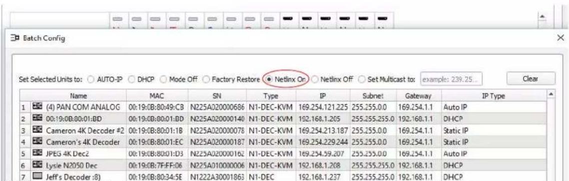 Batch Config Set Selected Units to: ○ AUTO-IP ○ DHCP ○ Mode Off ○ Factory Restore ● Netlinx On ○ Netlinx Off ○ Set Multicast to: example: 239.25... Clear Name MAC SN Type IP Subnet Gateway IP Type 1 (4) PAN COM ANALOG 00:19:0B:80:49:CB N225A020000686 N1-DEC-KVM 169.254.121.225 255.255.0.0 169.254.1.1 Auto IP 2 00:19:0B:80:01:BD N225A020000140 N1-DEC-KVM 192.168.1.205 255.255.255.0 192.168.1.1 DHCP 3 Cameron 4K Decoder #2 00:19:0B:80:01:1B N225A020000078 N1-DEC-KVM 169.254.213.187 255.255.0.0 169.254.1.1 Static IP 4 Cameron's 4K Decoder 00:19:0B:80:01:EC N225A020000187 N1-DEC-KVM 169.254.229.244 255.255.0.0 169.254.1.1 Static IP 5 JPEG 4K Dec2 00:19:0B:80:01:D3 N225A020000162 N1-DEC-KVM 169.254.39.207 255.255.0.0 169.254.1.1 Auto IP 6 Lysle N2050 Dec 00:19:0B:7F:FF:06 N225A010000006 N1-DEC-KVM 192.168.1.208 255.255.255.0 192.168.1.1 DHCP 7 Jeff's Decoder :8) 00:19:0B:80:34:5E N1222A30001863 N1-DEC 192.168.1.237 255.255.255.0 192.168.1.1 DHCP