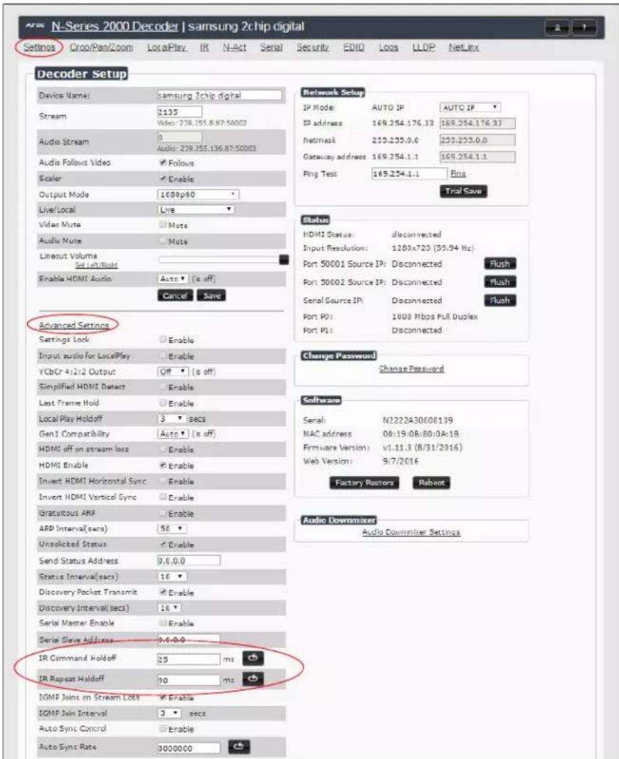 N-Series 2000 Decoder | samsung 2chip digital Settings Cryo/Pan/Zoom LocalPlay IR N-Act Serial Security EDIO Loss LLOP NetLinx Decoder Setup Device Name: samsung 2chip digital Stream $135 Video: 239.255.87:50002 Audio Stream 0 Audio: 239.255.136.87:50003 Audio Follows Video Follows Scaler Enable Output Mode: 1000p50 Live/Local Live Video Mute Mute Audio Mute Mute Lineout Volume Set Line/Sat Enable HDMI Audio Auto (s off) Cancel Save Advanced Settings Settings Lock Enable Input audio for LocalPlay Enable YCbCr 4/2/2 Output Off (s off) Simplified HDMI Detect Enable Last Frame Hold Enable Local Play Holdoff 3 secs Gen1 Compatibility Auto (s off) HDMI off on stream loss Enable HDMI Enable Enable Invert HDMI Horizontal Sync Enable Invert HDMI Vertical Sync Enable Gratouts ARF Enable ARD Interval(secs) 50 ° Unsolicited Status Enable Send Status Address: 0.0.0.0 Status Interval(secs) 10 ° Discovery Packet Transmit Enable Discovery Interval(secs) 10 ° Serial Master Enable Enable Serial Slave Address: 0.0.0.0 IR Command Holdoff: 35 ms IR Repeat Holdoff: 30 ms IGMP Joins on Stream Loss Enable IGMP Join Interval: 3 secs Auto Sync Control Enable Auto Sync Rate: 0000000 Network Setup IP Mode: AUTO IP: AUTO IP IP address: 169.254.176.33 169.254.176.33 Netmask: 239.255.0.0 239.255.0.0 Gateway address: 169.254.1.1 169.254.1.1 Ping Test: 169.254.1.1 Ping Trail Save Status: HDMI Status: disconnected Input Resolution: 1280x720 (59.94 Hz) Port 50001 Source IP: Disconnected Flush Port 30002 Source IP: Disconnected Flush Serial Source IP: disconnected Flush Port P0: 1000 Mbps Full Duplex Port P1: disconnected Change Password: Change Password Software: Serial: N2222A30000139 MAC address: 08:19:08:60:0A:1B. Firmware Version: v1.11.3 (8/31/2016) Web Version: 9/7/2016 Factory Restor: Reboot Audio Downmixer: Audio Downmixer Settings