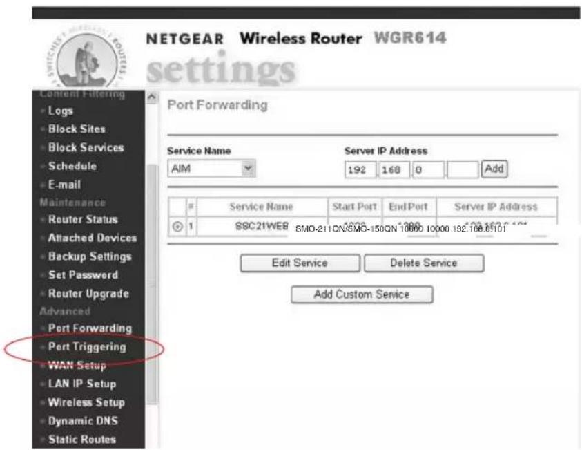 NETGEAR Wireless Router WGR614 settings Content Filtering • Logs • Block Sites • Block Services • Schedule • E-mail Maintenance • Router Status • Attached Devices • Backup Settings • Set Password • Router Upgrade Advanced • Port Forwarding • Port Triggering • WAN Setup • LAN IP Setup • Wireless Setup • Dynamic DNS • Static Routes Port Forwarding Service Name AIM Server IP Address 192 168 0 Add # Service Name Start Port End Port Server IP Address 1 SSC21WEB SMO-211QN/SMO-150QN 10000 10000 192.108.05101 Edit Service Delete Service Add Custom Service