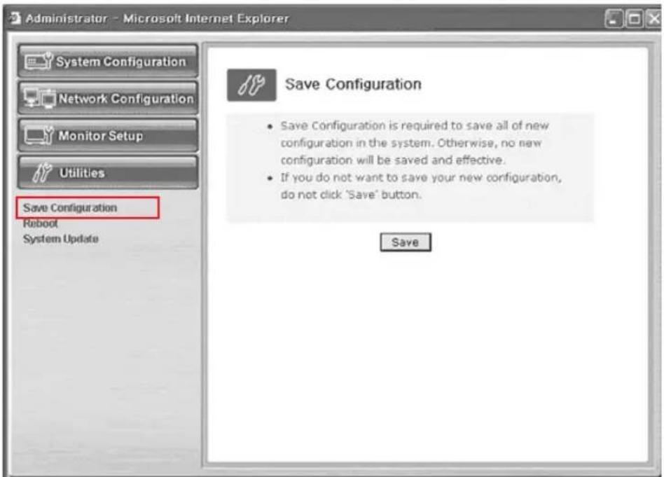 Administrator - Microsoft Internet Explorer System Configuration Network Configuration Monitor Setup Utilities Save Configuration Reboot System Update Save Configuration • Save Configuration is required to save all of new configuration in the system. Otherwise, no new configuration will be saved and effective. • If you do not want to save your new configuration, do not click 'Save' button. Save