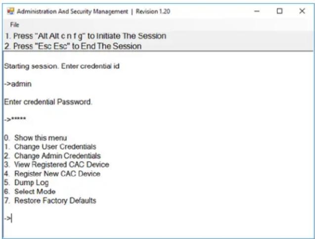 Administration And Security Management | Revision 1.20 File 1. Press "Alt Alt c n f g" to Initiate The Session 2. Press "Esc Esc" to End The Session Starting session. Enter credential id ->admin Enter credential Password. ->**** 0. Show this menu 1. Change User Credentials 2. Change Admin Credentials 3. View Registered CAC Device 4. Register New CAC Device 5. Dump Log 6. Select Mode 7. Restore Factory Defaults ->|