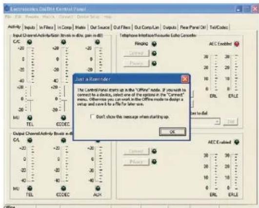 Electronics Control Panel File Edit View Tools Make Search Device Help Activity Inputs In Filters In Comp Matls Out Source Out Filters Out Comp/Lie Outputs New Panel Off TellCodes Input Channel Activity Gain Rate in dBx gain in dB C/C +20 -30 -40 -50 -60 -70 -80 -90 -100 -110 -120 -130 -140 -150 -160 -170 -180 -190 -200 -210 -220 -230 -240 -250 -260 -270 -280 -290 -300 -310 -320 -330 -340 -350 -360 -370 -380 -390 -400 -410 -420 -430 -440 -450 -460 -470 -480 -490 -500 -510 -520 -530 -540 -550 -560 -570 -580 -590 -600 -610 -620 -630 -640 -650 -660 -670 -680 -690 -700 -710 -720 -730 -740 -750 -760 -770 -780 -790 -800 -810 -820 -830 -840 -850 -860 -870 -880 -890 -900 -910 -920 -930 -940 -950 -960 -970 -980 -990 -1000 Telephone Interface/Reversible Echo Canceler Finging AEC Enabled Connect 38 28 26 24 22 20 18 16 14 12 10 8 6 4 2 0 1 1 1 1 1 1 1 1 1 1 1 1 1 1 1 1 1 1 1 1 1 1 1 1 1 1 1 1 1 1 1 1 1 1 1 1 1 1 1 1 1 1 1 1 1 1 1 1 1 1 2 Just a Remode c The Control Panel starts up in the "Offline" mode. If you wish to connect to a device, select one of the options in the "Connect" menu. Otherwise you can work in the Offline mode to design a setup and save it to a file for later use. Don't show this message when starting up. OK Output Channel Activity Rate in dBx CA - +20 - +30 - +40 - +50 - +60 - +70 - +80 - +90 - +100 - +110 - +120 - +130 - +140 - +150 - +160 - +170 - +180 - +190 - +200 - +210 - +220 - +230 - +240 - +250 - +260 - +270 - +280 - +290 - +300 - +310 - +320 - +330 - +340 - +350 - +360 - +370 - +380 - +390 - +400 - +410 - +420 - +430 - +440 - +450 - +460 - +470 - +480 - +490 - +500 - +510 - +520 - +530 - +540 - +550 - +560 - +570 - +580 - +590 - +600 - +610 - +620 - +630 - +640 - +650 - +660 - +670 - +680 - +690 - +700 - +710 - +720 - +730 - +740 - +750 - +760 - +770 - +780 - +790 - +800 - +810 - +820 - +830 - +840 - +850 - +860 - +870 - +880 - +890 - +900 - +910 - +920 - +930 - +940 - +950 - +960 - +970 - +980 - +990 - +1, o.e., or not available.