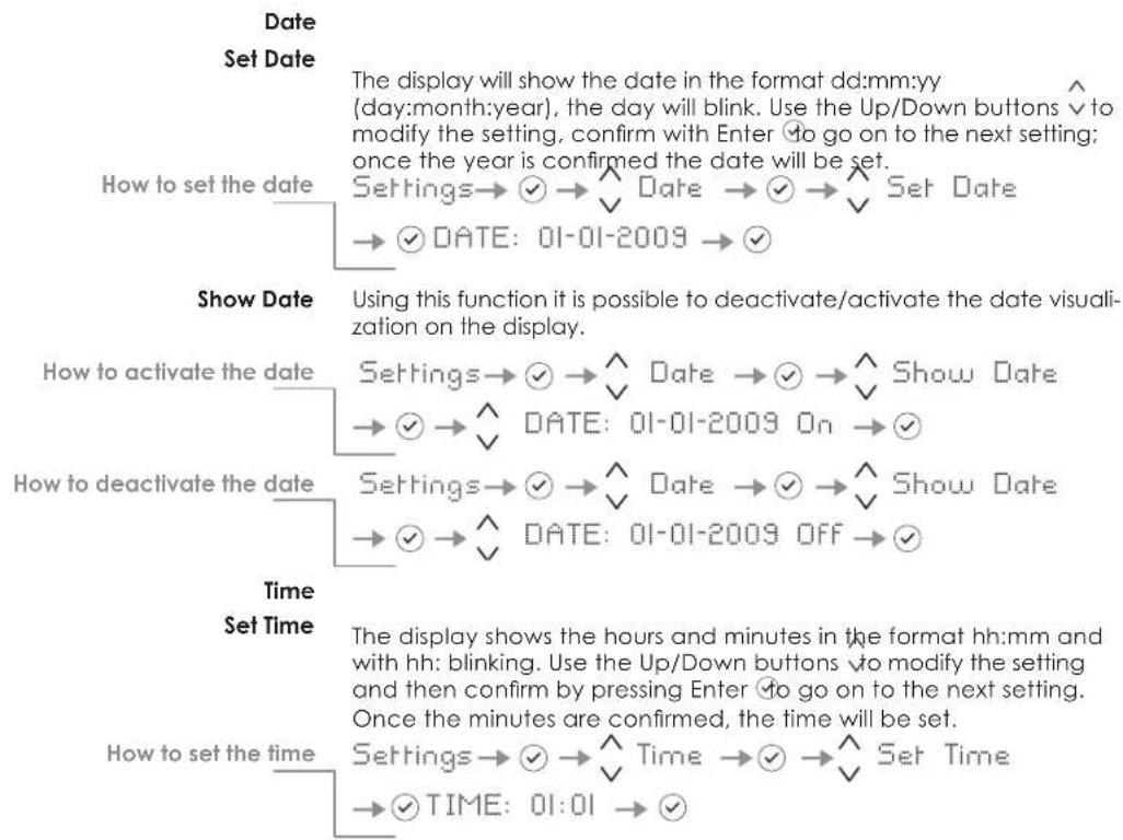 Date Set Date The display will show the date in the format dd:mm:yy (day:month:year), the day will blink. Use the Up/Down buttons √ to modify the setting, confirm with Enter ↕ to go on to the next setting; once the year is confirmed the date will be set. Settings→✓→^ Date →✓→^ Set Date →✓ DATE: 01-01-2009 →✓ Show Date Using this function it is possible to deactivate/activate the date visualization on the display. How to activate the date Settings→✓→^ Date →✓→^ Show Date →✓→^ DATE: 01-01-2009 On →✓ How to deactivate the date Settings→✓→^ Date →✓→^ Show Date →✓→^ DATE: 01-01-2009 OFF →✓ Time Set Time The display shows the hours and minutes in the format hh:mm and with hh: blinking. Use the Up/Down buttons √ to modify the setting and then confirm by pressing Enter ↕ to go on to the next setting. Once the minutes are confirmed, the time will be set. How to set the time Settings→✓→^ Time →✓→^ Set Time →✓ TIME: 01:01 →✓
