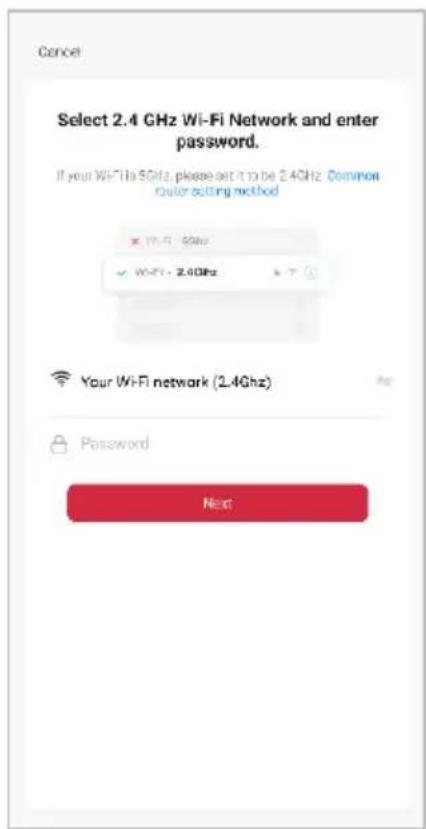 Cancel Select 2.4 GHz Wi-Fi Network and enter password. If your WiFi is 5GHz, please set it to be 2.4GHz Common router cutting method X: 17.5 GHz ✓ WiFi - 2.4GHz Your WiFi network (2.4GHz) Password Next