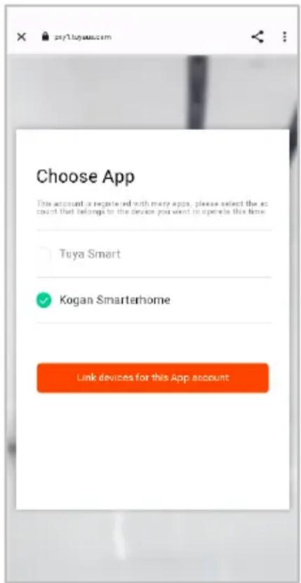 Choose App This account is registered with many apps, please select the account that belongs to the device you want to open this time. Tuya Smart Kogan Smarterhome Link devices for this App account