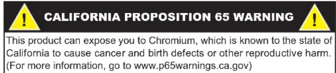 CALIFORNIA PROPOSITION 65 WARNING This product can expose you to Chromium, which is known to the state of California to cause cancer and birth defects or other reproductive harm. (For more information, go to www.p65warnings.ca.gov)