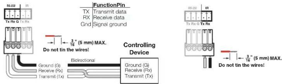 RS-332 IR Tx Rx G Tx Rx FunctionPin TX Transmit data RX Receive data Gnd Signal ground 3" (5 mm) MAX. Do not tin the wires! Controlling Device Ground (G) Receive (Rx) Transmit (Tx) Bioirectional Ground (G) Receive (Rx) Transmit (Tx) RS-232 IR Tx Rx G Tx Rx 3" (5 mm) MAX. Do not tin the wires!
