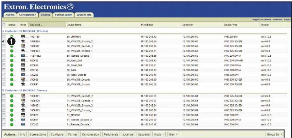 Extron. Electronics Alarms Configuration Devices Format Editor System info Logged on admin switcher logout Status Mode Device Id Device Name IP Address Controller Device Type Version Controller: 10.180.245.64 (11 items) 1 1821156 50_IMP900 10.100.245.42 10.100.245.60 VNE 200 DVI var3.10.8 1 1850164 50_VNM325_Encode_2 10.100.245.34 10.100.245.60 VNC 325 3G-SDI var4.6.8 1 1850117 50_VNM325_Decode_1 10.100.245.26 10.100.245.60 VNC 325 3G-SDI var4.6.8 1 1850124 50_VNM325_Encode_1 10.100.245.71 10.100.245.60 VNC 325 3G-SDI var4.6.8 1 112T1552 50_Ramole_Dcode_1 10.100.245.56 10.100.245.60 VNC 200 DVI-A var3.10.8 1 520632 50_Rack_Del 10.100.245.43 10.100.245.60 VNC 200 DVI-AD var3.10.8 1 520697 50_Small_Del 10.100.245.31 10.100.245.60 VNC 200 DVI-A var3.10.8 1 720193 50_Cars 10.100.245.44 10.100.245.60 VNC 200 DVI-A var3.10.8 1 720200 50_Rack_Dcode 10.100.245.45 10.100.245.60 VND 200 DVI var3.10.8 1 790698 50_VNM300_Decode 10.100.245.39 10.100.245.60 VND 300 3D-SDI var4.6.8 1 790641 50_VNM300_Encode 10.100.245.52 10.100.245.60 VNC 300 3D-SDI var4.6.8 Controller: 10.180.245.64 (7 items) 1 1850161 51_VNM325_Decode_2 10.100.245.25 10.100.245.61 VNC 325 3D-SDI var4.6.8 1 1850129 51_VNM325_Decode_1 10.100.245.37 10.100.245.61 VNC 325 3D-SDI var4.6.8 1 1850121 51_VNM325_Encode_2 10.100.245.24 10.100.245.61 VNC 325 3D-SDI var4.6.8 1 1850125 51_VNM325_Encode_1 10.100.245.22 10.100.245.61 VNC 325 3D-SDI var4.6.8 1 820673 51_MS95999 10.100.245.49 10.100.245.61 VNC 209 DVI var3.10.8 1 820691 B1_Remole_Decode_2 10.100.245.39 10.100.245.61 VNC 209 DVLA var3.10.8 1 79ZQ99 B1_Remole_Decode_1 10.100.245.48 10.100.245.61 VNC 299 DVI var3.10.8 Actions: Info Connections Configure Format Compression Peripherals License Upgrade Mode Misc Group By