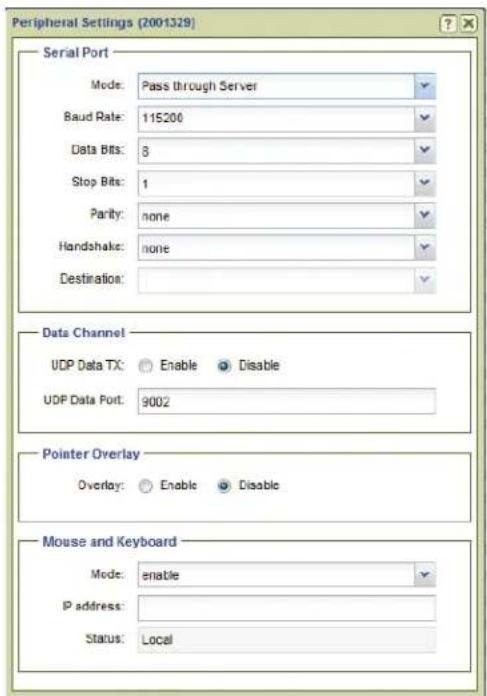 Peripheral Settings (2001329) Serial Port Mode: Pass through Server Baud Rate: 115200 Data Bits: 8 Stop Bits: 1 Parity: none Handshake: none Destination: Data Channel UDP Data TX: Enable Disable UDP Data Port: 9002 Pointer Overlay Overlay: Enable Disable Mouse and Keyboard Mode: enable IP address: Status: Local