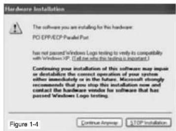 Hardware Installation The software you are installing for this hardware: PO EPP/EDP-Parallel Port has not passed Windows Logo testing to verify its compatibility with Windows XP. (Let me see this testing is important) Continuing your installation of this software may impair or destabilize the correct operation of your system either immediately or in the future. Microsoft is strongly recommends that you stop this installation now and contact the hardware vendor for software that has passed Windows Logo testing. Figure 1-4 Continue Anyway STOP Installation