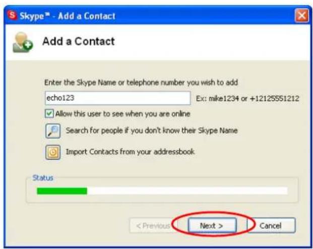 Skype™ - Add a Contact Add a Contact Enter the Skype Name or telephone number you wish to add echo123 Ex: mike1234 or +12125551212 Allow this user to see when you are online Search for people if you don't know their Skype Name Import Contacts from your addressbook Status < Previous > Next > Cancel