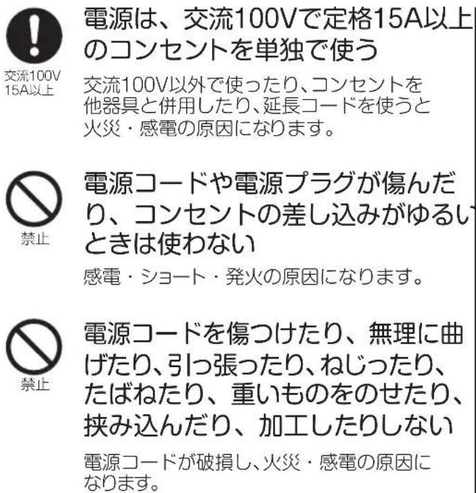 電源は、交流100Vで定格15A以上のコンセントを単独で使う 交流100V以外で使ったり、コンセントを他器具と併用したり、延長コードを使うと火災・感電の原因になります。 電源コードや電源プラグが傷んだり、コンセントの差し込みがゆるいときは使わない 感電・ショート・発火の原因になります。 電源コードを傷つけたり、無理に曲げたり、引っ張ったり、ねじったり、たばねたり、重いものをのせたり、挟み込んだり、加工したりしない 電源コードが破損し、火災・感電の原因になります。