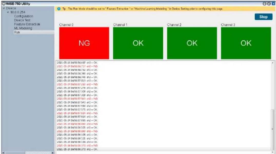 WISE-750 Utility Device 10.0 0.254 Configuration Device Test Feature Extraction ML Modeling Run Tip The Run Mode should be set to "Feature Extraction" or "Machine Learning Modeling" in Device Setting pie to configuring this page. Stop Channel 0 NG Channel 1 OK Channel 2 OK Channel 3 2021-05-24 16:58:56.467 e+0 = OK 2021-05-24 16:58:56.717 e+0 = NG 2021-05-24 16:58:56.732 e+1 = OK 2021-05-24 16:58:56.748 e+2 = OK 2021-05-24 16:58:56.748 e+3 = OK 2021-05-24 16:58:57.013 e+3 = OK 2021-05-24 16:58:57.268 e+0 = NG 2021-05-24 16:58:57.278 e+1 = OK 2021-05-24 16:58:57.309 e+2 = OK 2021-05-24 16:58:57.309 e+3 = OK 2021-05-24 16:58:57.543 e+0 = NG 2021-05-24 16:58:57.543 e+1 = OK 2021-05-24 16:58:57.539 e+2 = OK 2021-05-24 16:58:57.575 e+3 = OK 2021-05-24 16:58:57.624 e+0 = NG 2021-05-24 16:58:57.624 e+1 = OK 2021-05-24 16:58:57.635 e+2 = OK 2021-05-24 16:58:58.093 e+3 = NG 2021-05-24 16:58:58.105 e+4 = OK 2021-05-24 16:58:58.089 e+0 = NG 2021-05-24 16:58:58.105 e+1 = OK 2021-05-24 16:58:58.121 e+2 = OK 2021-05-24 16:58:58.136 e+3 = OK 2021-05-24 16:58:58.970 e+4 = NG 2021-05-24 16:58:58.370 e+1 = OK