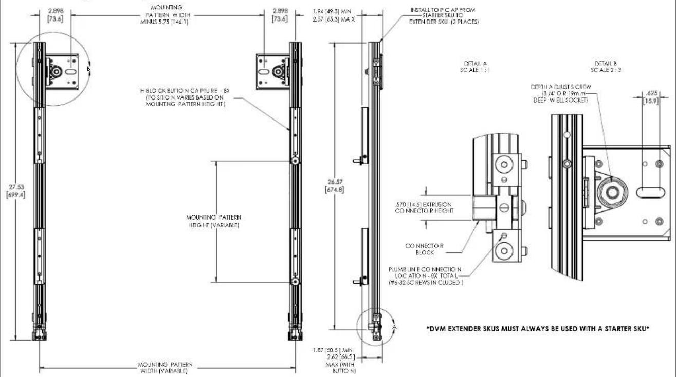 2.898 [73.6] MOUNTING PATTERN WIDTH MINUS 5.75 [146.1] 2.898 [73.6] H.BLOCK BUTTON N.CA PTU RE-8X [POSITION VARIES BASED ON MOUNTING PATTERN HEG IT] 27.53 [699.4] MOUNTING PATTERN HIG IT [VARIABLE] 26.57 [674.8] 1.54 (49.3) MIN 2.57 (65.3) MAX INSTALL TO P.C AP FROM STARTER SKU TO EXTENDER SKU (2 PLACES) DETAIL A SCALE 1:1 DETAIL B SCALE 2:3 DEPTH A.DJUSTS CREW (3,4" OR 19mm- DEEP W ELLSOCKET) 570 (14.5) EXTRUSION CONNECTOR HEIGHT CO CONNECTOR BLOCK PLUMB LINE CO CONNECTION LOCATION N-8X TOTAL L- (#4-32 SC REWS IN CUCED) A *DVM EXTENDER SKUS MUST ALWAYS BE USED WITH A STARTER SKU* MOUNTING PATTERN WIDTH [VARIABLE] 1.57 (30.5) MIN 2.62 (64.5) MAX (WITH BUTTON)