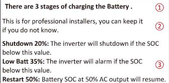There are 3 stages of charging the Battery. ① This is for professional installers, you can keep it if you do not know. ② Shutdown 20%: The inverter will shutdown if the SOC below this value. Low Batt 35%: The inverter will alarm if the SOC below this value. ③ Restart 50%: Battery SOC at 50% AC output will resume.