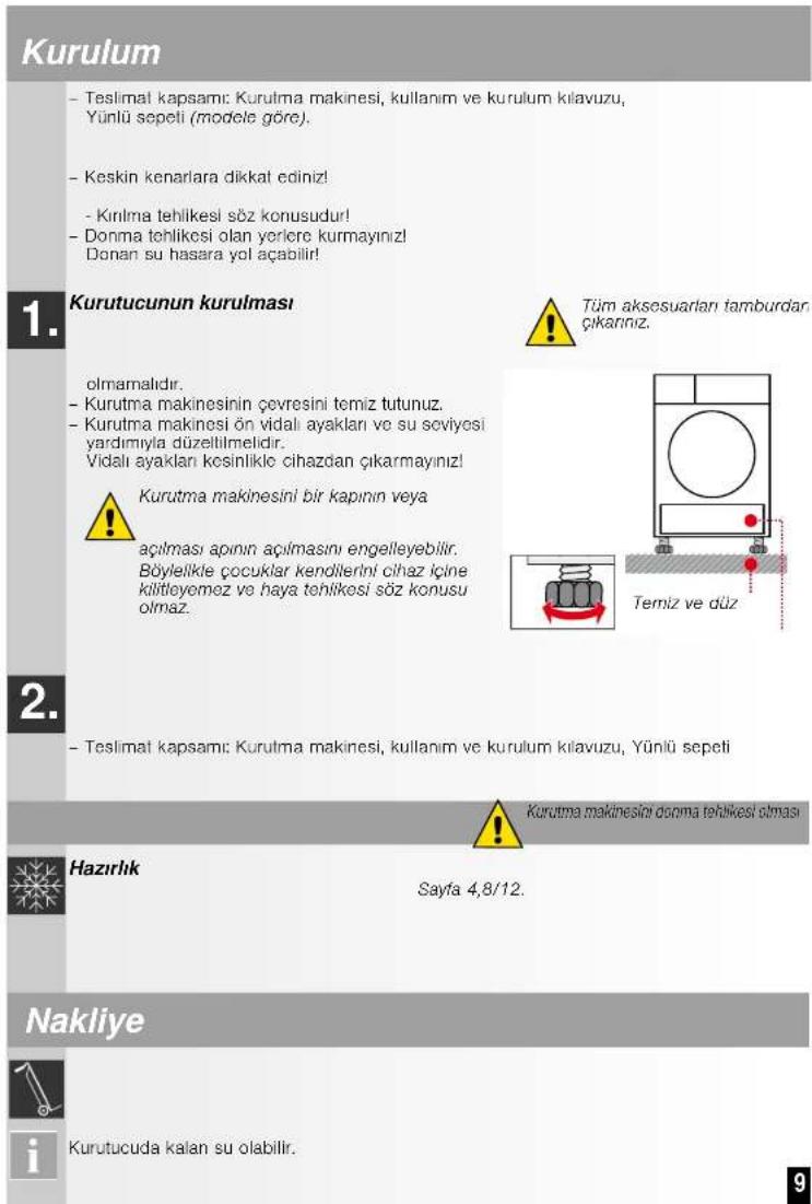 Kurulum - Teslimat kapsamı: Kurulma makinesi, kullanım ve kurulum kılavuzu, Yünlü sepeti (modele göre). - Keskin kenarlara dikkat ediniz! - Kırılma tehlikesi söz konusudur! - Donma tehlikesi olan yerlere kurmayınız! Donan su hasara yol açabilir! 1. Kurutucunun kurulması olmamalıdır. - Kurutma makinesinin çevresini temiz tutunuz. - Kurutma makinesi ön vidali ayakları ve su soviyesi yardımıyla düzelilmelidir. Vidalı ayakları kesinlikle cihazdan çıkarmayınız! Kurutma makinesini bir kapının veya açılması aparının açılmasını engelleyebilir. Böylelikle çocuklar kendilerini cihaz içine kılıtleyemez ve haya tehlikesi söz konusu olmaz. 2. - Teslimat kapsamı: Kurulma makinesi, kullanım ve kurulum kılavuzu, Yünlü sepeti Kurutma makinesini donna tehlikesi olması Hazırlık Sayfa 4,8/12. Nakliye i Kurutucuda kalan su olabilir.