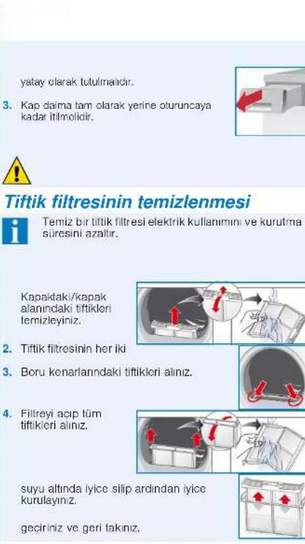 yatay olarak tutulmalıdır. 3. Kap daima tam olarak yerine oturuncaya kadar itilmolidir. Tiftik filtresinin temizlenmesi Temiz bir tiftik filtresi elektrik kullanımini ve kurutma süresini azatır. Kapaktaki/kapak alanındaki tiftikleri temizleyiniz. 2. Tiftik filtresinin her iki 3. Boru kenarlarındaki tiftikleri alınz. 4. Filtreyi açıp tüm tiftikleri alınz. suyu altında iyice silip ardından iyice kurulayınız. geçiriniz ve geri takınız.