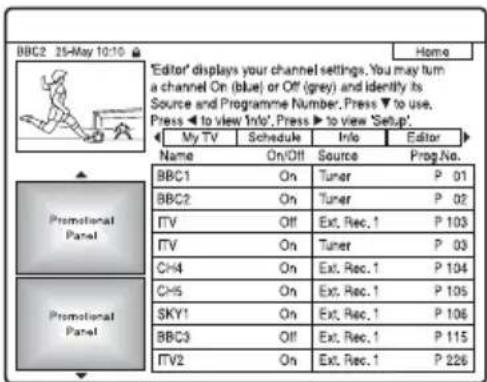 BBC2 25-May 10:10 Home 'Editor' displays your channel settings. You may turn a channel On (blue) or Off (grey) or identify its Source and Programme Number. Press ▼ to use. Press ▼ to view 'Info'. Press ▼ to view 'Setup'. My TV Schedule Info Editor Name On/Off Source Prog.No. BBC1 On Tuner P 01 BBC2 On Tuner P 02 ITV Off Ext. Rec. 1 P 103 ITV On Tuner P 03 CH4 On Ext. Rec. 1 P 104 CH5 On Ext. Rec. 1 P 105 SKY1 On Ext. Rec. 1 P 106 BBC3 Off Ext. Rec. 1 P 115 ITV2 On Ext. Rec. 1 P 226