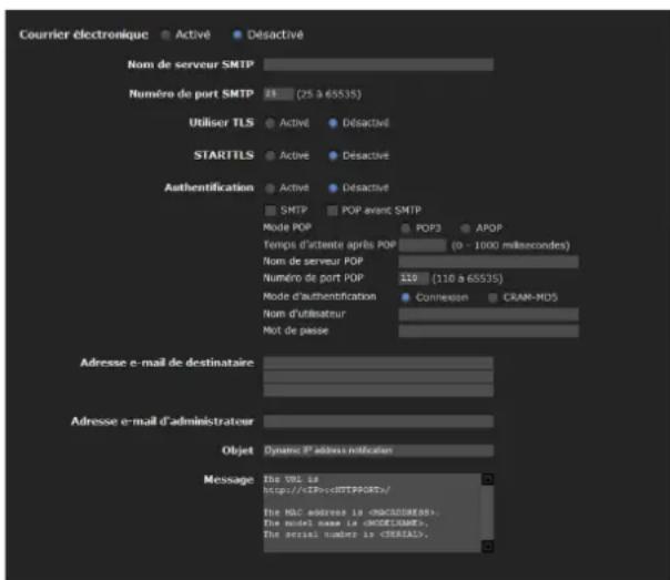 Courier électronique Activé Déactivé Nom de serveur SMTP Numéro de port SMTP 24 (25 à 65535) Utiliser TLS Activé Déactivé STARTTLS Activé Déactivé Authentication Activé Déactivé SMTP POP avant SMTP Mode POP POP3 APOP Temps d'attente après POP (0 - 1000 millisecond) Nom de serveur POP Numéro de port POP 110 (110 à 65535) Mode d'authentication Connexion CRAM-MDS Nom d'utilisateur Moit de passe Adresse e-mail de destinataire Adresse e-mail d'administrateur Objet Dynamé d'adress notification Message The BTL is http://cEPC-6HTPPGRT/ The MAC address is . The note has the MACUPDATES. The serial number is .