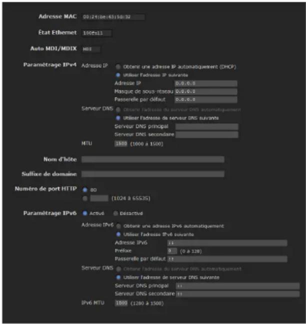 Adresse MAC 00:24:be:6315d:32 État Ethernet 100ft11 Auto MDI/MDIX MDI Paramétrage IPv4 Adresse IP Obtenir une adresse IP automatiquement (DHCP) Utiliser l'adresse IP suivante Adresse IP 0.0.0.0 Masque de sous-riseau 0.0.0.0 Passerelle par défaut 0.0.0.0 Serveur DNS Obtenir l'adresse du serveur DNS automatiquement Utiliser l'adresse de serveur DNS suivante Serveur DNS principal Serveur DNS secondaire NTU 1500 (1000 à 1500) Nom d'hôte Suffixe de domaine Numéro de port HTTP 80 (1024 à 65535) Paramétrage IPv6 Activé Déactivé Adresse IPv6 Obtenir une adresse IPv6 automatiquement Utiliser l'adresse IPv6 suivante Adresse IPv6 Prefixe 9 (0 à 128) Passerelle par défaut Server DNS Cetour l'adresse du serveur DNS automatiquement Utiliser l'adresse de serveur DNS suivante Serveur DNS principal Server DNS secondaire IPv6 MTU 1500 (1280 à 1500)