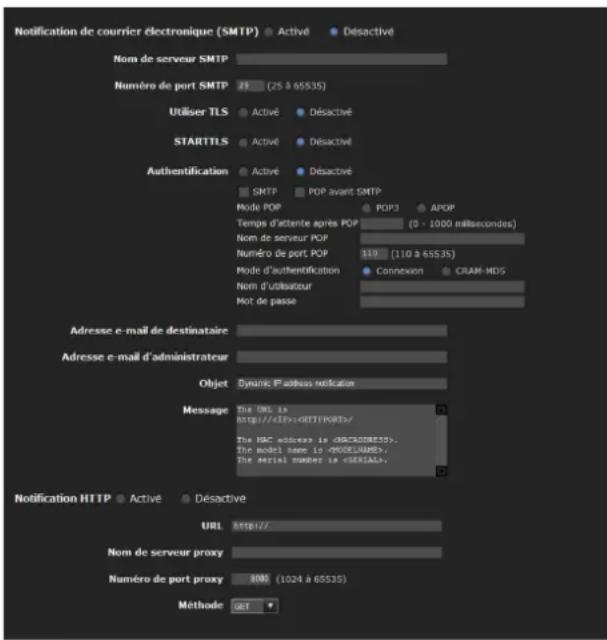 Notification de courrier électronique (SMTP) ● Activé ● Désactivé Nom de serveur SMTP Numéro de port SMTP 21 (25 à 65535) Utiliser TLS ● Activé ● Désactivé STARTTLS ● Activé ● Désactivé Authentication ● Activé ● Désactivé ● SMTP ● POP avant SMTP Mode POP ● POP3 ● APOP Temps d'attente après POP (0 - 1000 millisecond) Nom de serveur POP Numéro de port POP 119 (110 à 65535) Mode d'authentication ● Connexen ● CRAM-HDS Nom d'utilisateur Mot de passe Adresse e-mail de destinataire Adresse e-mail d'administrateur Objet Dynamic l'adress notification Message The URL is http://IEP/EBTFPORT/ The HBC address is (CHCAD8E35). The model name is (RUGLSAME); The serial number is (SERIAL) Notification HTTP ● Activé ● Désactive URL http:// Nom de serveur proxy Numéro de port proxy 100 (1024 à 65535) Méthode GET